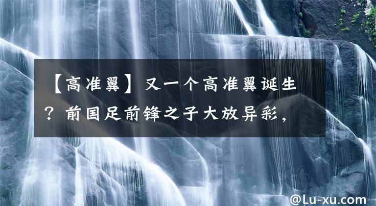 【高准翼】又一个高准翼诞生？前国足前锋之子大放异彩，2场3球连克上海双雄！