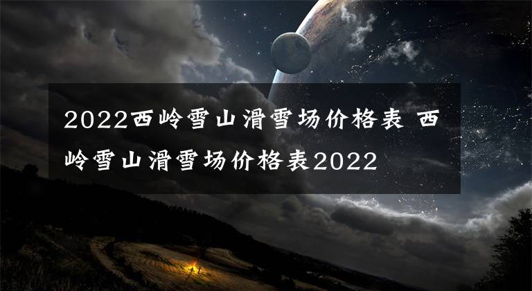 2022西岭雪山滑雪场价格表 西岭雪山滑雪场价格表2022