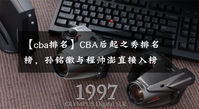 【cba排名】CBA后起之秀排名榜，孙铭徽与程帅澎直接入榜，但他也能入榜？