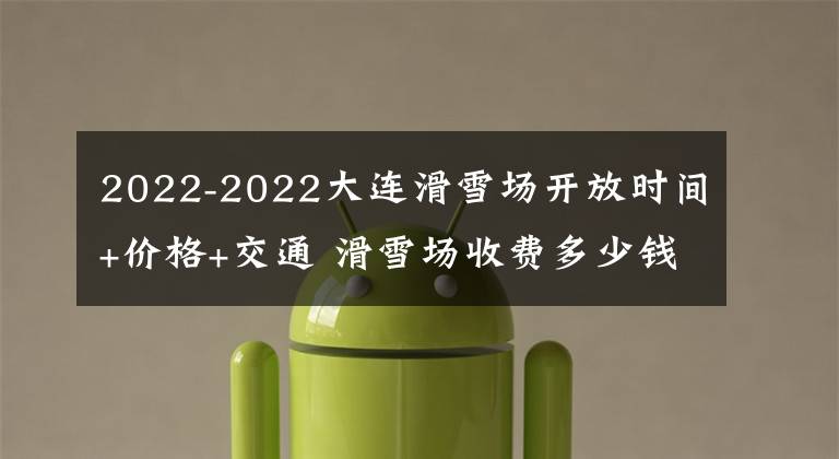 2022-2022大连滑雪场开放时间+价格+交通 滑雪场收费多少钱一天大连文章配图