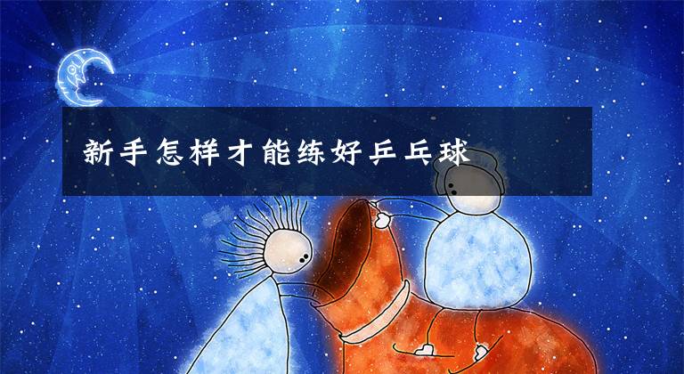 新手怎样才能练好乒乓球文章配图