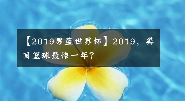 【2019男篮世界杯】2019，美国篮球最惨一年？