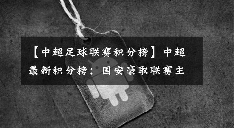 【中超足球联赛积分榜】中超最新积分榜：国安豪取联赛主场6连胜，榜首优势暂扩大至5分