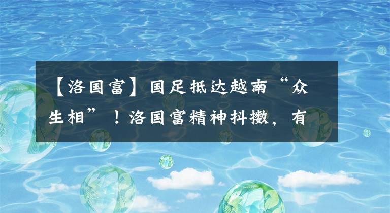 【洛国富】国足抵达越南“众生相”！洛国富精神抖擞，有的球员争分夺秒购物