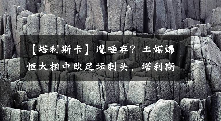 【塔利斯卡】遭唾弃？土媒爆恒大相中欧足坛刺头，塔利斯卡或被当筹码交易