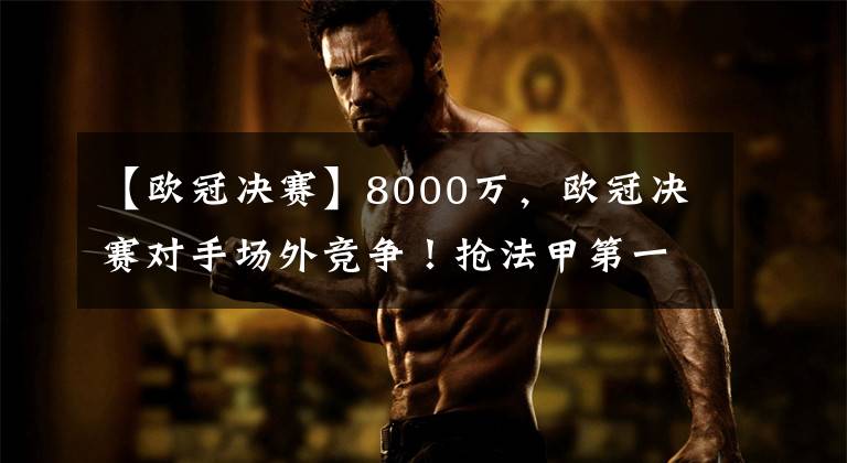 【欧冠决赛】8000万，欧冠决赛对手场外竞争！抢法甲第一后腰，卖家3字回应文章配图