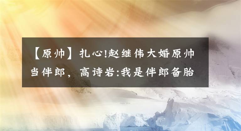 【原帅】扎心!赵继伟大婚原帅当伴郎，高诗岩:我是伴郎备胎，伴郎都不是正牌