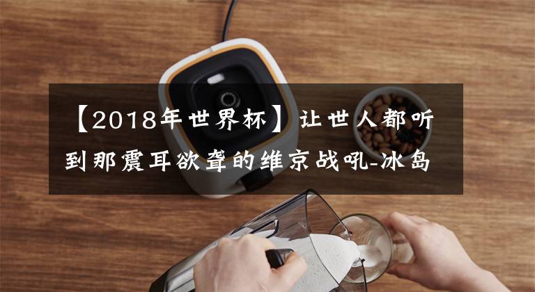 【2018年世界杯】让世人都听到那震耳欲聋的维京战吼-冰岛足球队