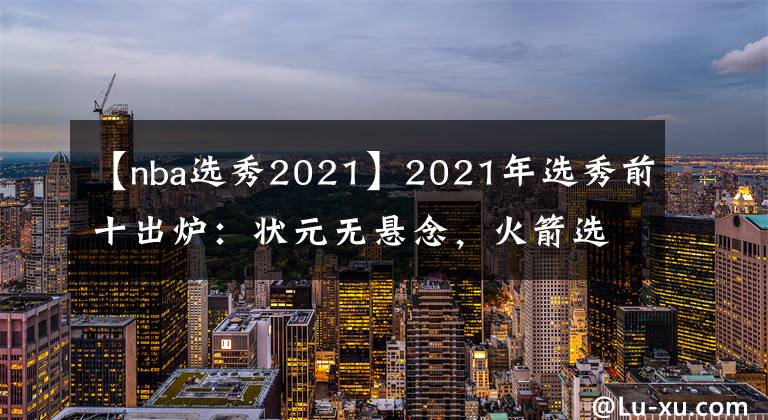 【nba选秀2021】2021年选秀前十出炉：状元无悬念，火箭选中小麦迪，勇士押宝锋线