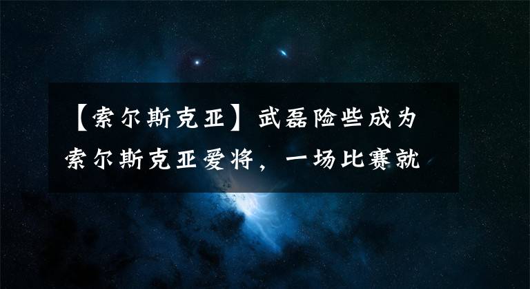 【索尔斯克亚】武磊险些成为索尔斯克亚爱将，一场比赛就征服他，只可惜有缘无分