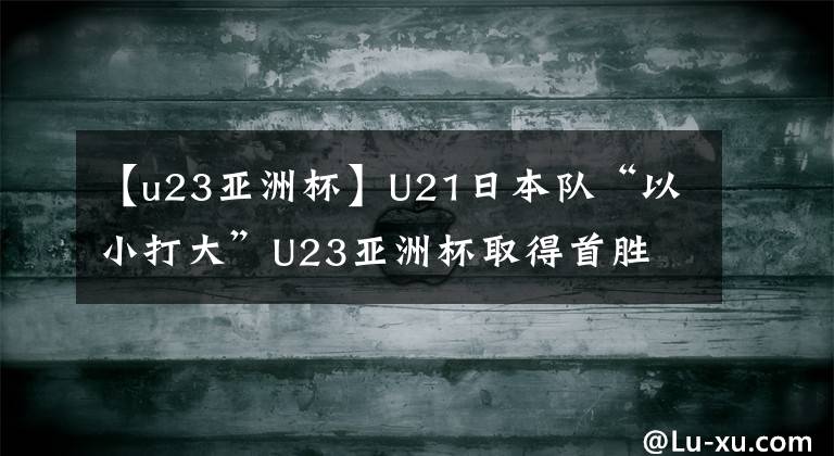 【u23亚洲杯】U21日本队“以小打大”U23亚洲杯取得首胜 中国国奥在哪里？