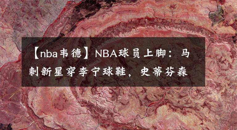 【nba韦德】NBA球员上脚：马刺新星穿李宁球鞋，史蒂芬森的签名鞋！