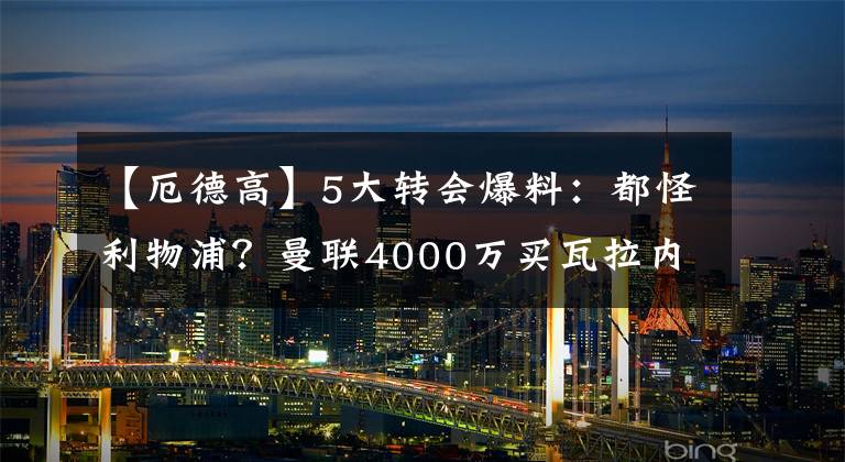 【厄德高】5大转会爆料：都怪利物浦？曼联4000万买瓦拉内！73岁名帅谢幕