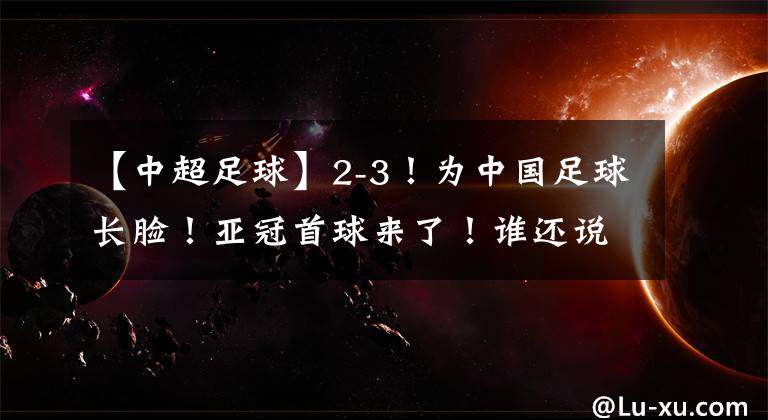 【中超足球】2-3！为中国足球长脸！亚冠首球来了！谁还说青年军打亚冠没价值