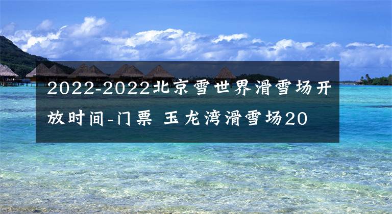 2022-2022北京雪世界滑雪场开放时间-门票 玉龙湾滑雪场2021-2022开放时间