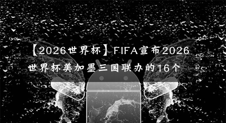 【2026世界杯】FIFA宣布2026世界杯美加墨三国联办的16个比赛城市