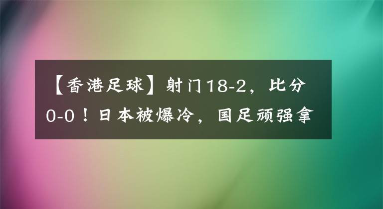 【香港足球】射门18-2，比分0-0！日本被爆冷，国足顽强拿分，东亚杯诞生奇迹