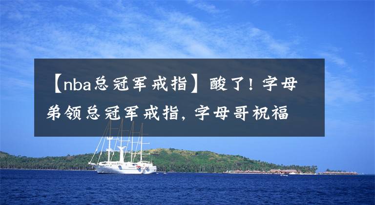 【nba总冠军戒指】酸了! 字母弟领总冠军戒指, 字母哥祝福: 未来让我们拿到更多戒指吧文章配图