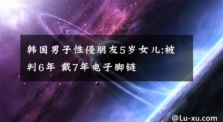 韩国男子性侵朋友5岁女儿:被判6年 戴7年电子脚链