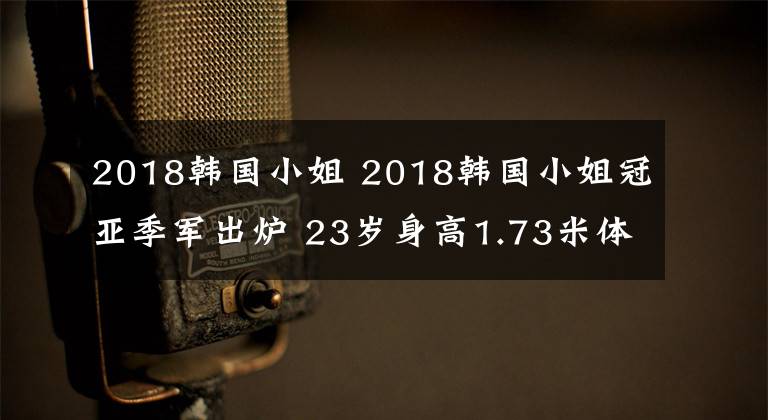 2018韩国小姐 2018韩国小姐冠亚季军出炉 23岁身高1.73米体重58.9千克大学生摘取桂冠