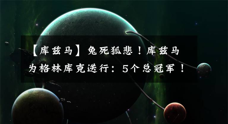 【库兹马】兔死狐悲！库兹马为格林库克送行：5个总冠军！你们哥俩与众不同