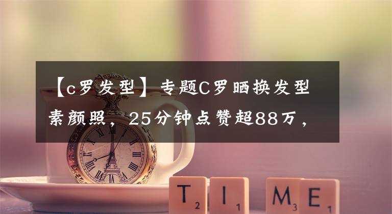 【c罗发型】专题C罗晒换发型素颜照，25分钟点赞超88万，球迷：分分钟吊打小鲜肉文章配图