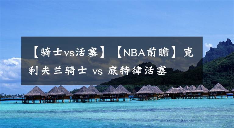 【骑士vs活塞】【NBA前瞻】克利夫兰骑士 vs 底特律活塞