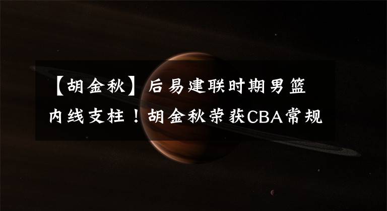 【胡金秋】后易建联时期男篮内线支柱！胡金秋荣获CBA常规赛MVP，实至名归