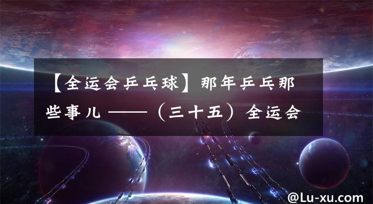 【全运会乒乓球】那年乒乓那些事儿 ——（三十五）全运会刘伟大闹燕京 亚锦赛女团终回中国