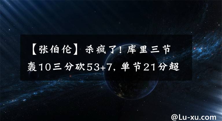 【张伯伦】杀疯了! 库里三节轰10三分砍53+7, 单节21分超张伯伦加冕队史得分王