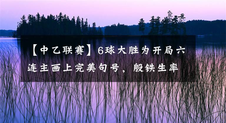 【中乙联赛】6球大胜为开局六连主画上完美句号，殷铁生率泰州远大渐入佳境！