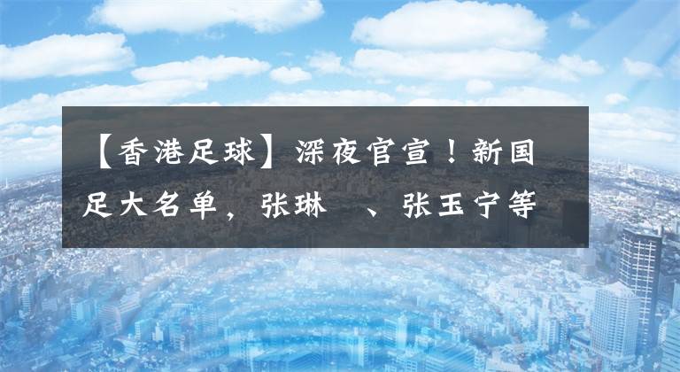 【香港足球】深夜官宣！新国足大名单，张琳芃、张玉宁等落选，外教代替李霄鹏