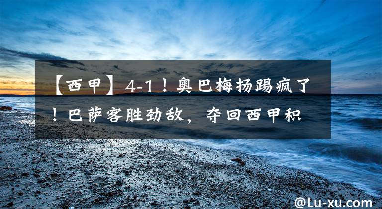 【西甲】4-1！奥巴梅扬踢疯了！巴萨客胜劲敌，夺回西甲积分榜第四文章配图