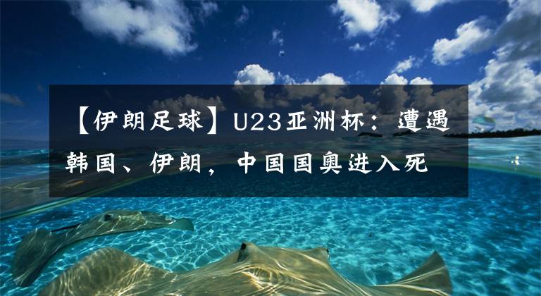 【伊朗足球】U23亚洲杯：遭遇韩国、伊朗，中国国奥进入死亡之组