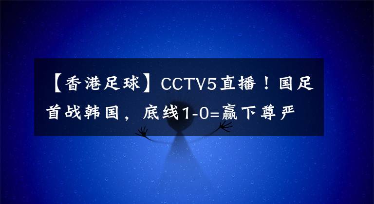 【香港足球】CCTV5直播！国足首战韩国，底线1-0=赢下尊严，最强首发11人来袭