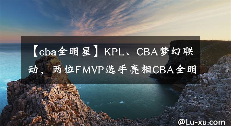 【cba全明星】KPL、CBA梦幻联动，两位FMVP选手亮相CBA全明星周末