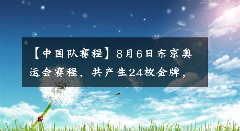 【中国队赛程】8月6日东京奥运会赛程，共产生24枚金牌，中国队6大冲金项目