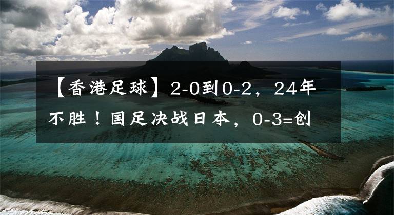 【香港足球】2-0到0-2，24年不胜！国足决战日本，0-3=创47年耻辱，CCTV5直播