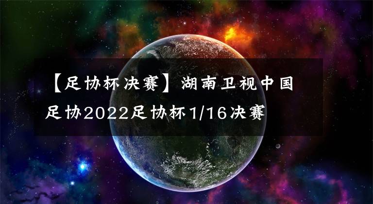 【足协杯决赛】湖南卫视中国足协2022足协杯1/16决赛