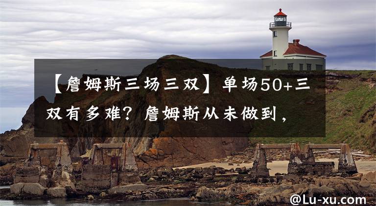 【詹姆斯三场三双】单场50+三双有多难？詹姆斯从未做到，一人拿下5次！