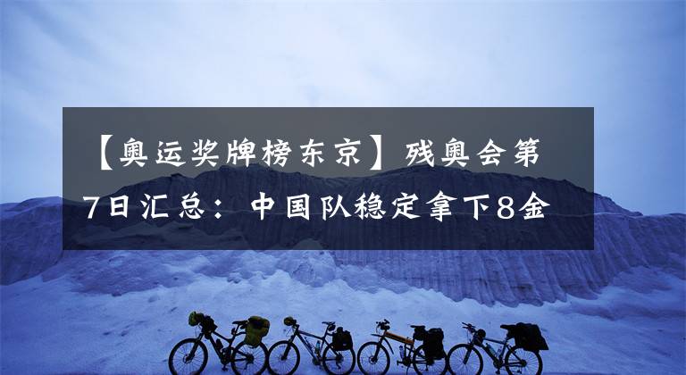 【奥运奖牌榜东京】残奥会第7日汇总：中国队稳定拿下8金！一项奖牌数被超越！