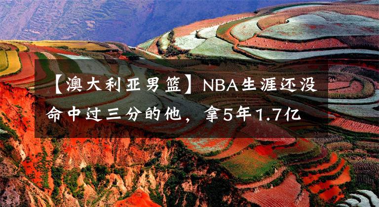 【澳大利亚男篮】NBA生涯还没命中过三分的他，拿5年1.7亿？