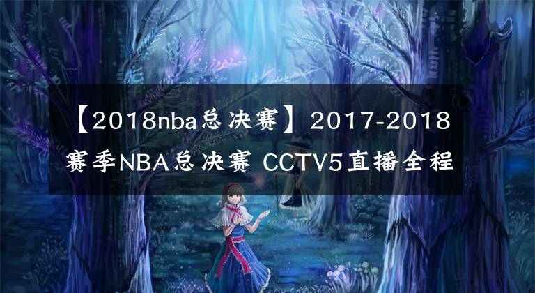 【2018nba总决赛】2017-2018赛季NBA总决赛 CCTV5直播全程