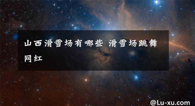 山西滑雪场有哪些 滑雪场跳舞网红文章配图