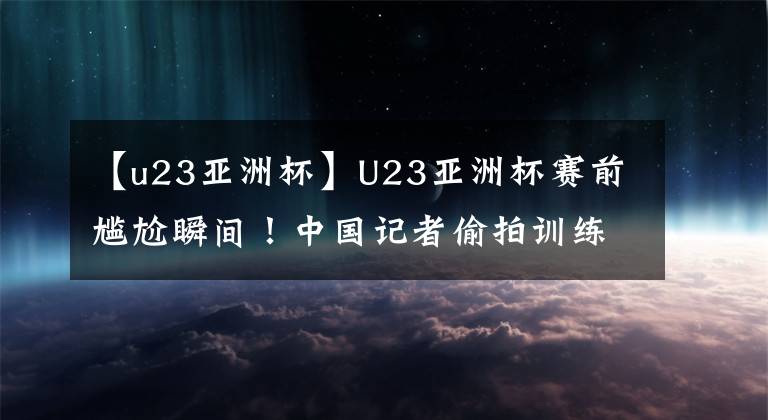 【u23亚洲杯】U23亚洲杯赛前尴尬瞬间！中国记者偷拍训练被抓，韩媒愤怒