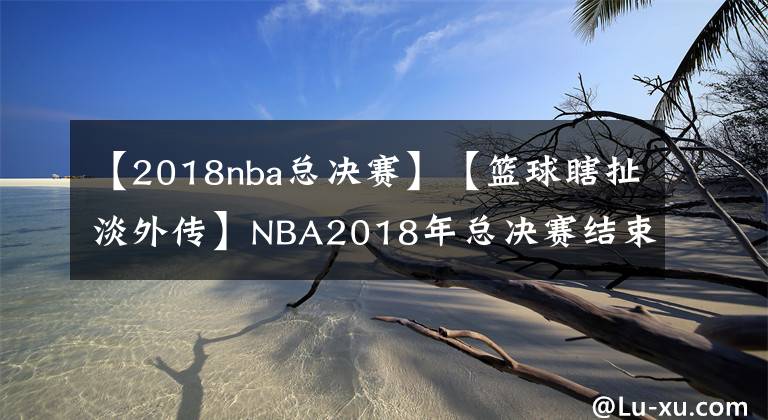 【2018nba总决赛】【篮球瞎扯淡外传】NBA2018年总决赛结束回顾、分析以及两队未来展望