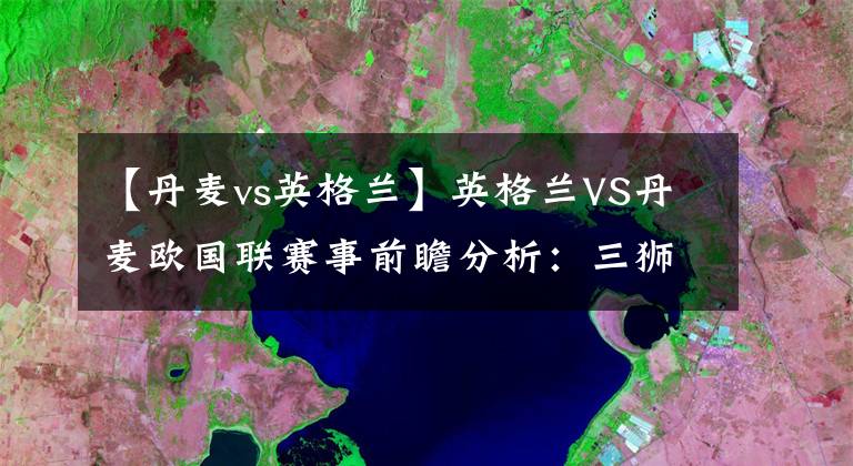【丹麦vs英格兰】英格兰VS丹麦欧国联赛事前瞻分析：三狮军团力求连胜文章配图