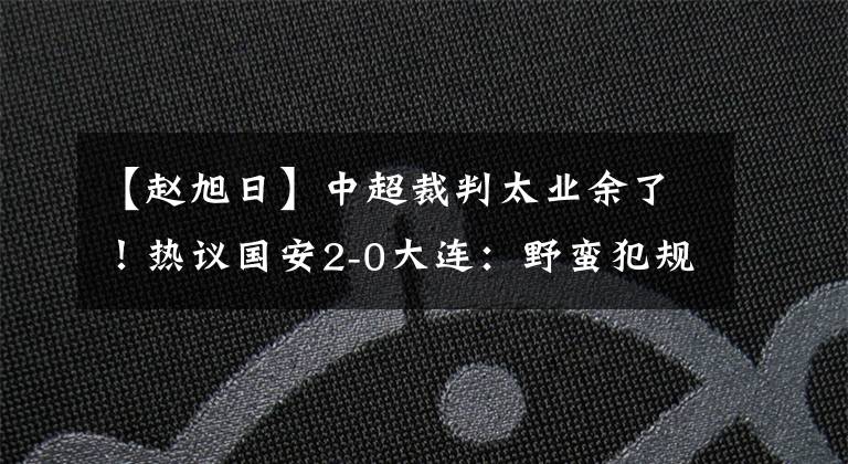 【赵旭日】中超裁判太业余了！热议国安2-0大连：野蛮犯规场面失控！赵旭日是球痞