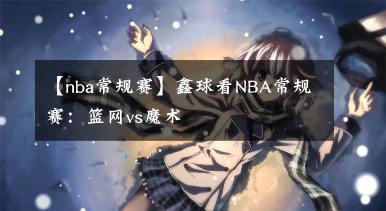 【nba常规赛】鑫球看NBA常规赛：篮网vs魔术