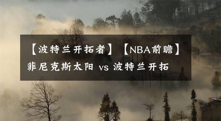 【波特兰开拓者】【NBA前瞻】菲尼克斯太阳 vs 波特兰开拓者